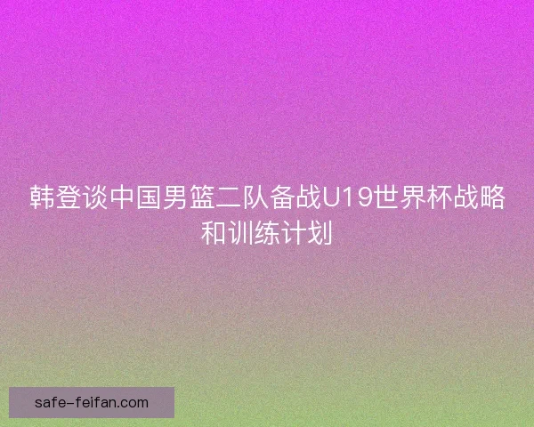 韩登谈中国男篮二队备战U19世界杯战略和训练计划