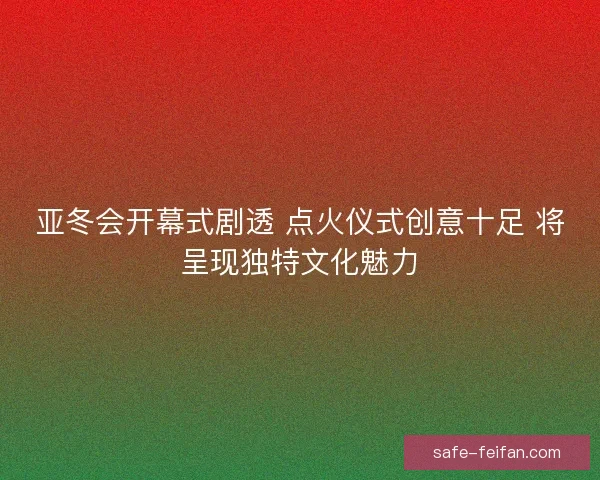 亚冬会开幕式剧透 点火仪式创意十足 将呈现独特文化魅力
