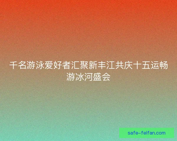 千名游泳爱好者汇聚新丰江共庆十五运畅游冰河盛会